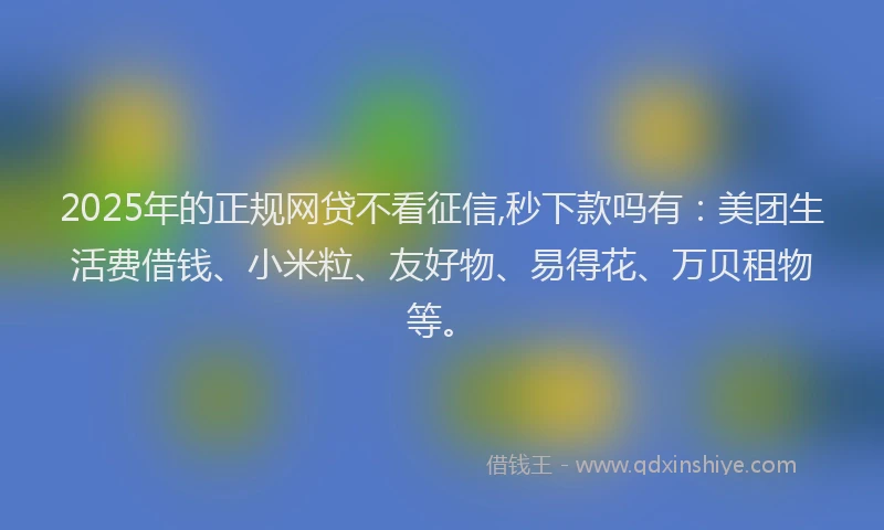 2025年的正规网贷不看征信,秒下款吗有：美团生活费借钱、小米粒、友好物、易得花、万贝租物等。