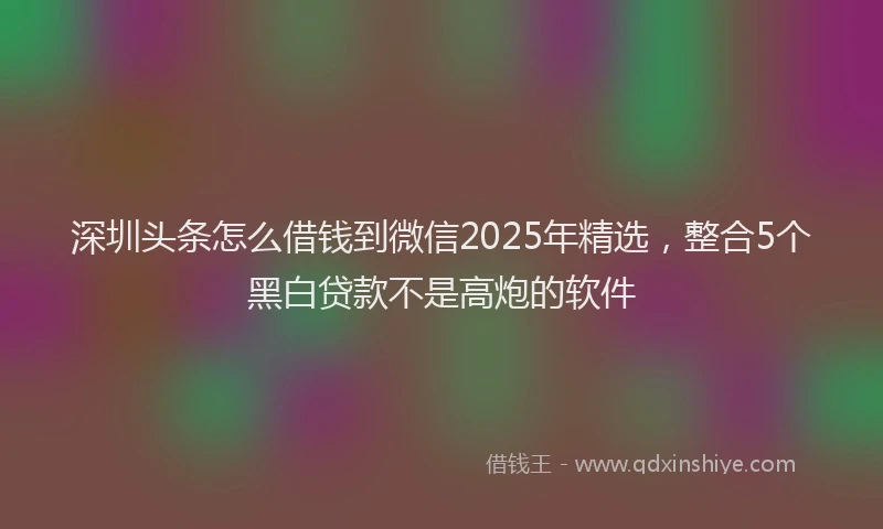 深圳头条怎么借钱到微信2025年精选，整合5个黑白贷款不是高炮的软件