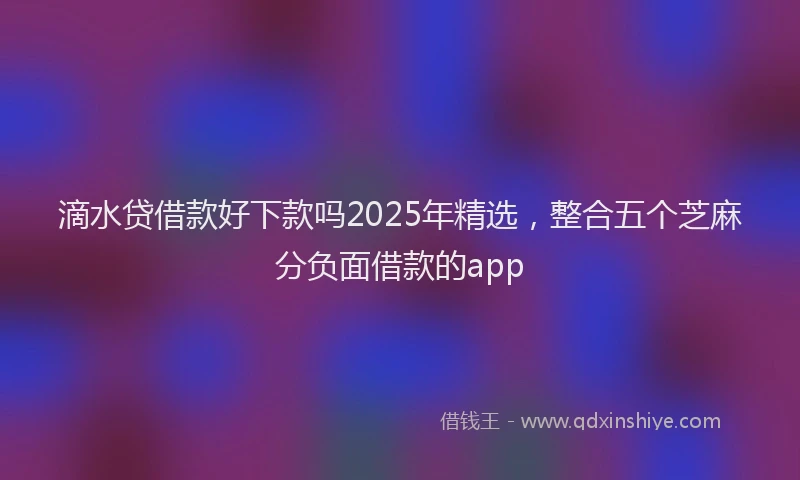 滴水贷借款好下款吗2025年精选，整合五个芝麻分负面借款的app