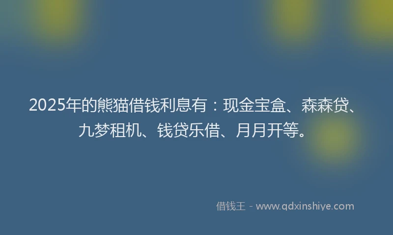2025年的熊猫借钱利息有：现金宝盒、森森贷、九梦租机、钱贷乐借、月月开等。