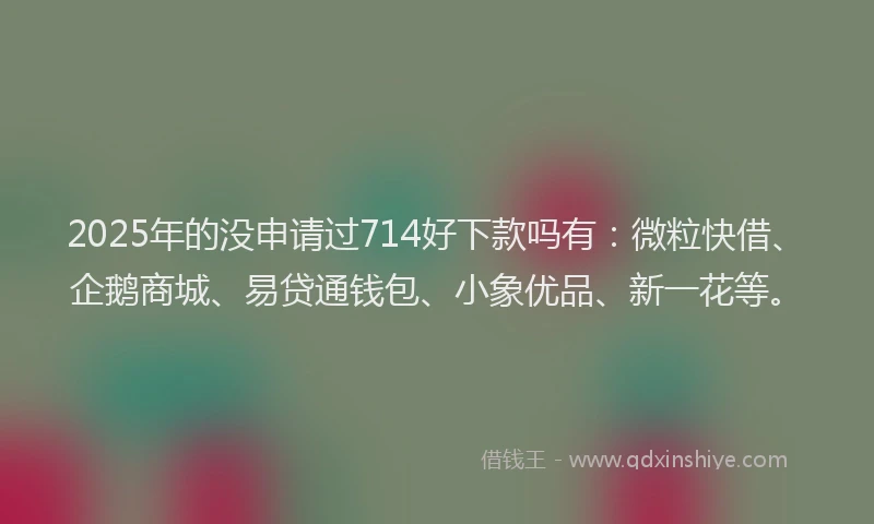 2025年的没申请过714好下款吗有：微粒快借、企鹅商城、易贷通钱包、小象优品、新一花等。
