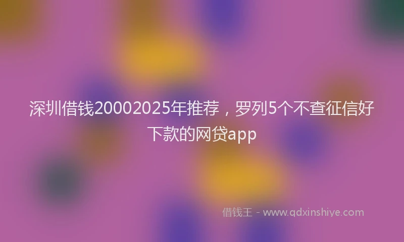 深圳借钱20002025年推荐，罗列5个不查征信好下款的网贷app