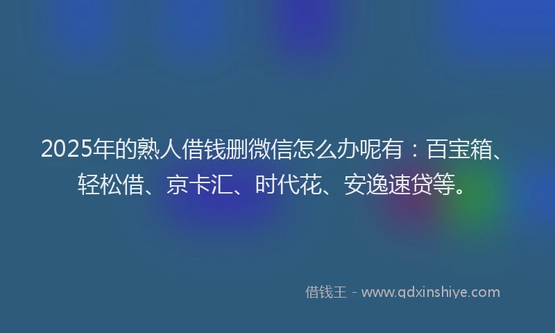 2025年的熟人借钱删微信怎么办呢有：百宝箱、轻松借、京卡汇、时代花、安逸速贷等。
