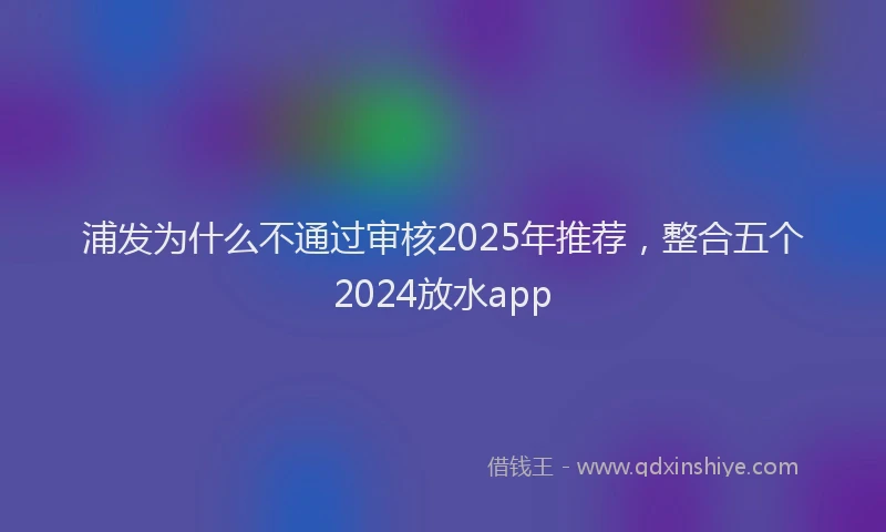 浦发为什么不通过审核2025年推荐，整合五个2024放水app