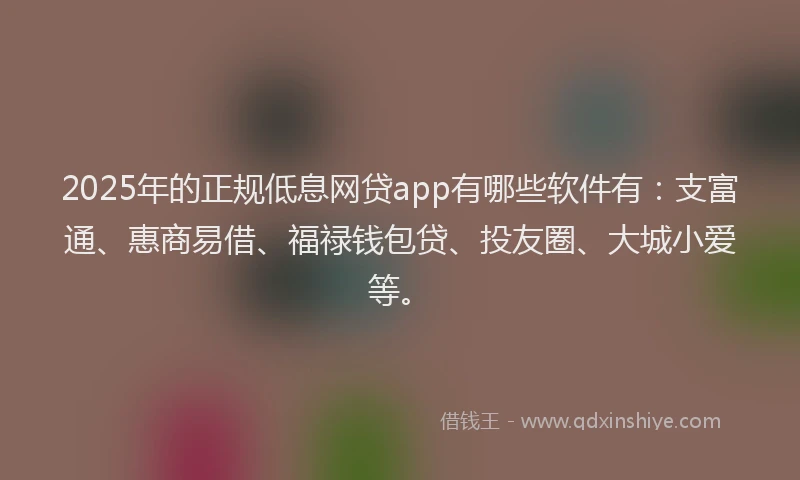 2025年的正规低息网贷app有哪些软件有：支富通、惠商易借、福禄钱包贷、投友圈、大城小爱等。