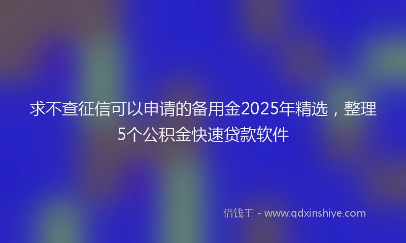 求不查征信可以申请的备用金2025年精选，整理5个公积金快速贷款软件