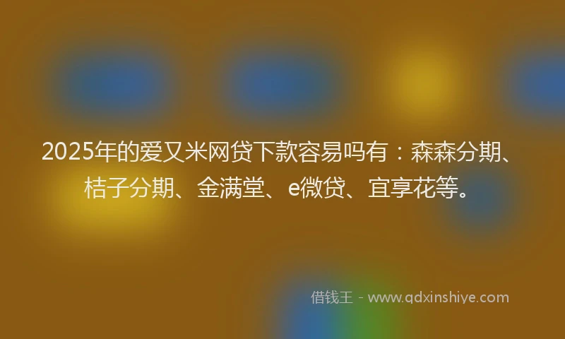 2025年的爱又米网贷下款容易吗有：森森分期、桔子分期、金满堂、e微贷、宜享花等。