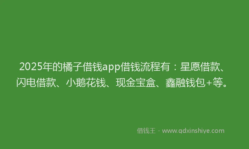 2025年的橘子借钱app借钱流程有：星愿借款、闪电借款、小鹅花钱、现金宝盒、鑫融钱包+等。