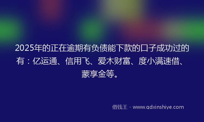 2025年的正在逾期有负债能下款的口子成功过的有：亿运通、信用飞、爱木财富、度小满速借、蒙享金等。