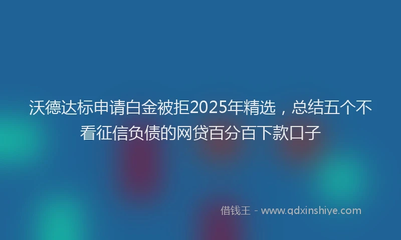 沃德达标申请白金被拒2025年精选，总结五个不看征信负债的网贷百分百下款口子