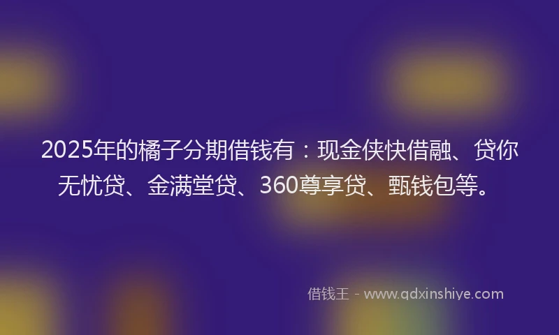 2025年的橘子分期借钱有：现金侠快借融、贷你无忧贷、金满堂贷、360尊享贷、甄钱包等。