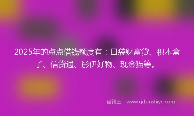 2025年的点点借钱额度有：口袋财富贷、积木盒子、信贷通、彤伊好物、现金猫等。