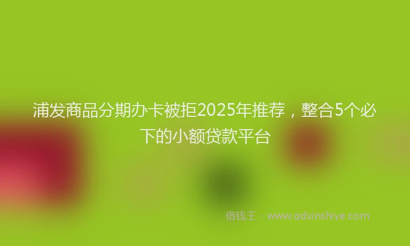 浦发商品分期办卡被拒2025年推荐，整合5个必下的小额贷款平台