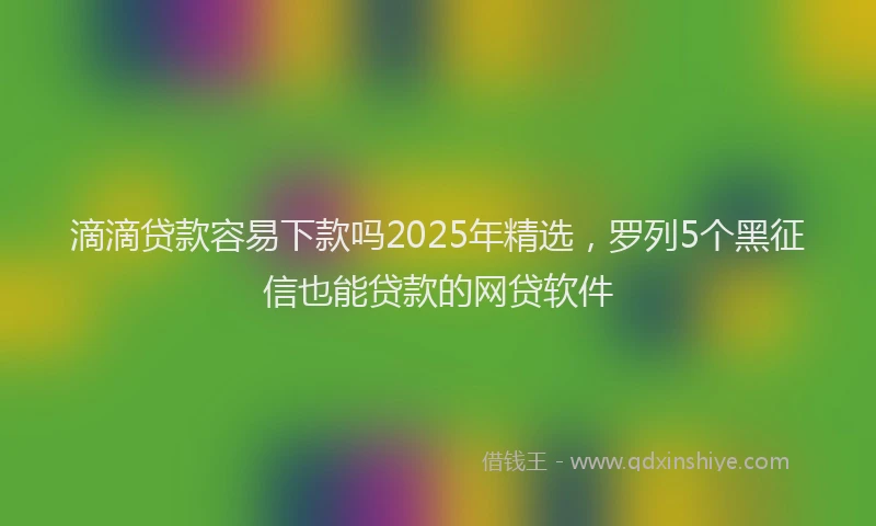 滴滴贷款容易下款吗2025年精选，罗列5个黑征信也能贷款的网贷软件