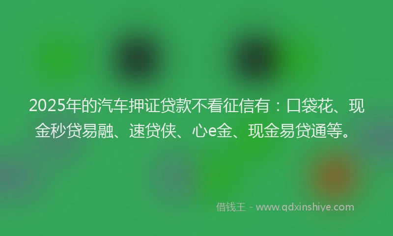 2025年的汽车押证贷款不看征信有：口袋花、现金秒贷易融、速贷侠、心e金、现金易贷通等。