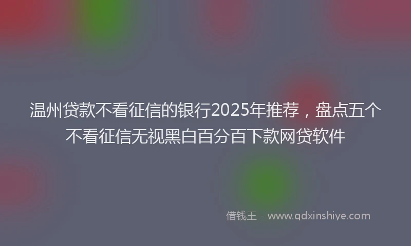 温州贷款不看征信的银行2025年推荐，盘点五个不看征信无视黑白百分百下款网贷软件
