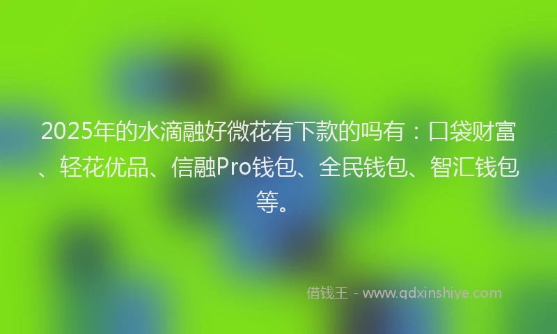 2025年的水滴融好微花有下款的吗有：口袋财富、轻花优品、信融Pro钱包、全民钱包、智汇钱包等。