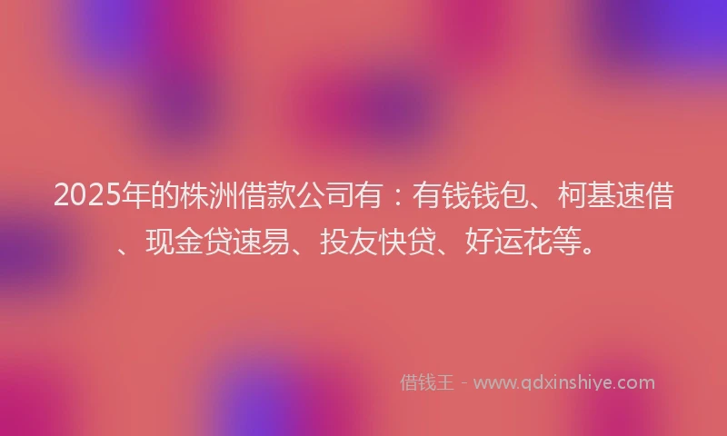 2025年的株洲借款公司有：有钱钱包、柯基速借、现金贷速易、投友快贷、好运花等。