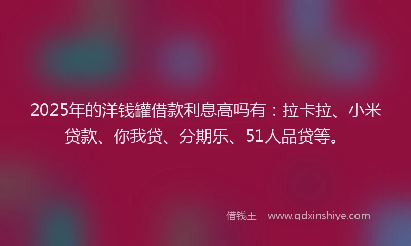 2025年的洋钱罐借款利息高吗有：拉卡拉、小米贷款、你我贷、分期乐、51人品贷等。