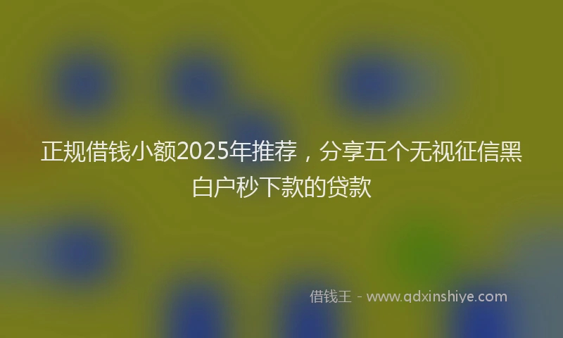 正规借钱小额2025年推荐，分享五个无视征信黑白户秒下款的贷款