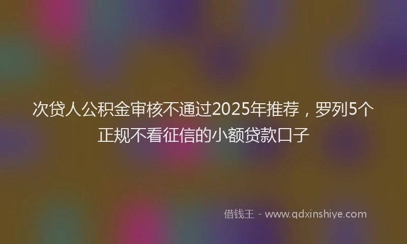 次贷人公积金审核不通过2025年推荐，罗列5个正规不看征信的小额贷款口子