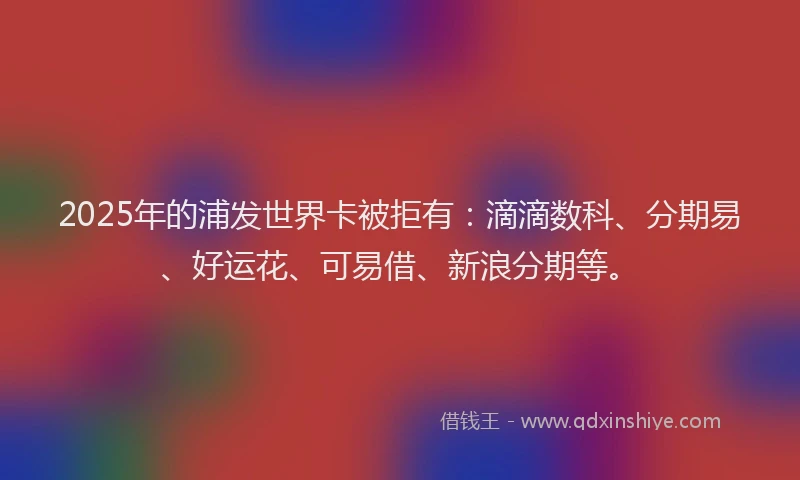 2025年的浦发世界卡被拒有：滴滴数科、分期易、好运花、可易借、新浪分期等。