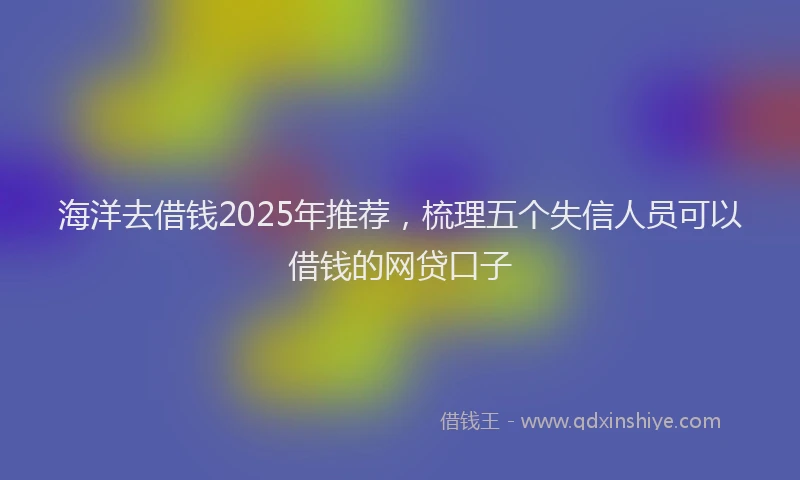 海洋去借钱2025年推荐，梳理五个失信人员可以借钱的网贷口子