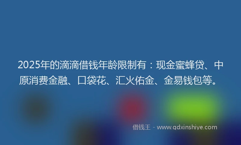 2025年的滴滴借钱年龄限制有：现金蜜蜂贷、中原消费金融、口袋花、汇火佑金、金易钱包等。