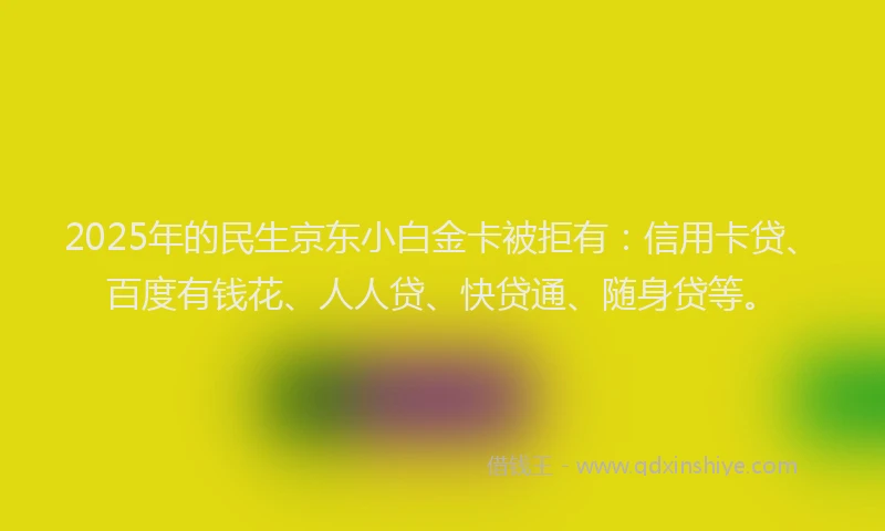 2025年的民生京东小白金卡被拒有：信用卡贷、百度有钱花、人人贷、快贷通、随身贷等。