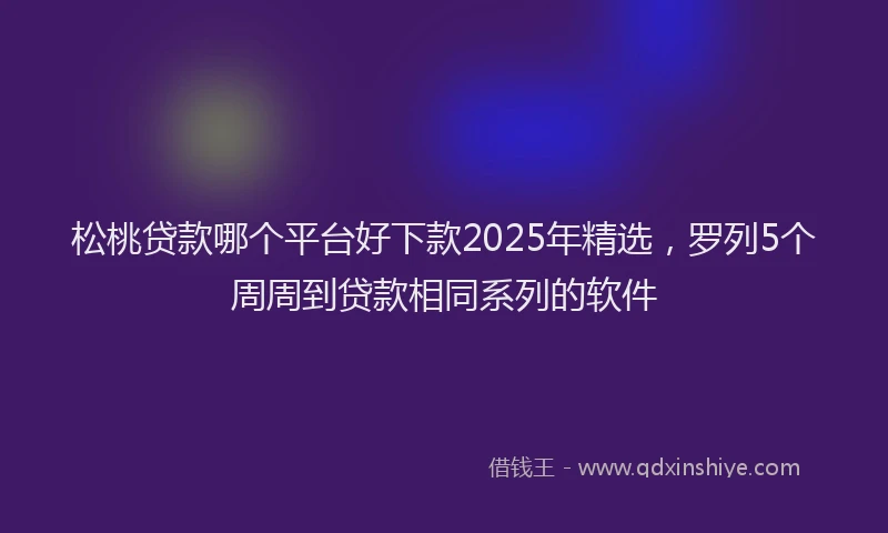 松桃贷款哪个平台好下款2025年精选，罗列5个周周到贷款相同系列的软件
