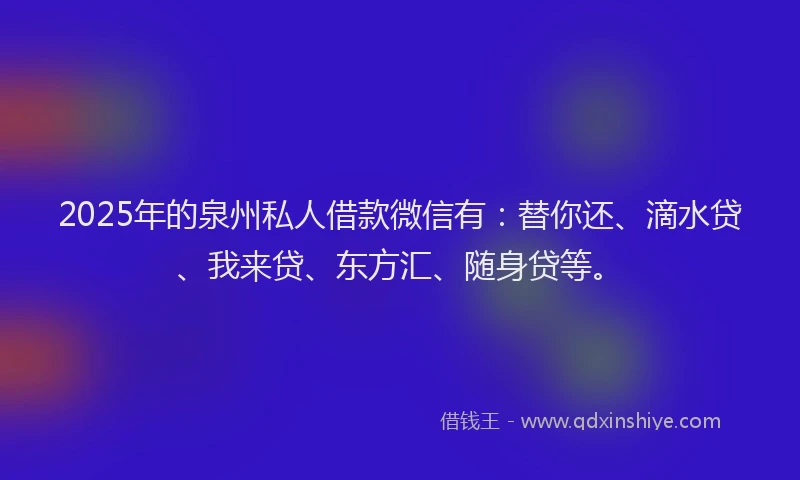 2025年的泉州私人借款微信有：替你还、滴水贷、我来贷、东方汇、随身贷等。