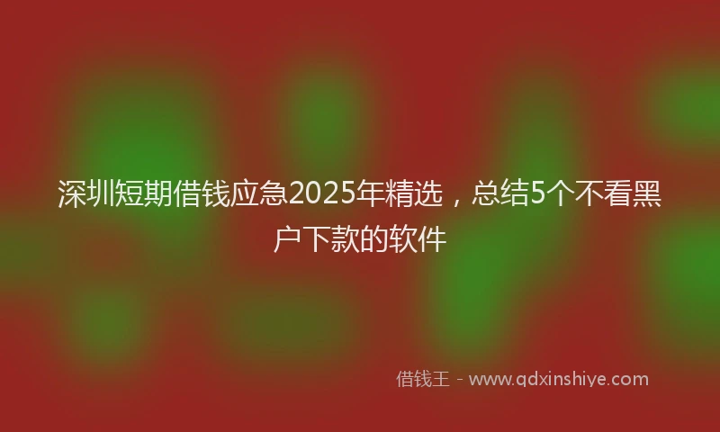 深圳短期借钱应急2025年精选，总结5个不看黑户下款的软件