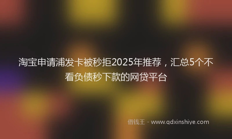 淘宝申请浦发卡被秒拒2025年推荐，汇总5个不看负债秒下款的网贷平台