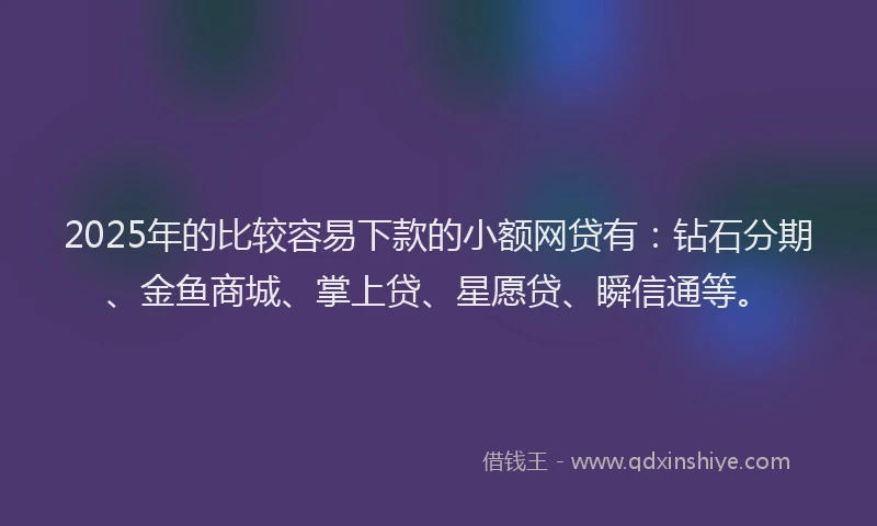 2025年的比较容易下款的小额网贷有：钻石分期、金鱼商城、掌上贷、星愿贷、瞬信通等。