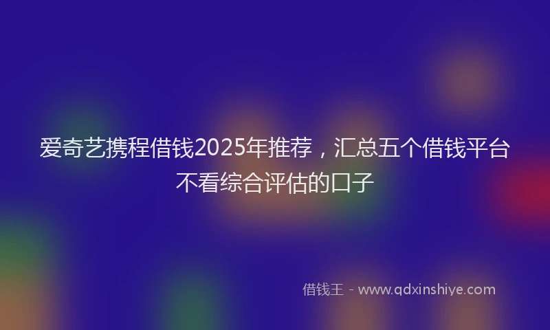 爱奇艺携程借钱2025年推荐，汇总五个借钱平台不看综合评估的口子