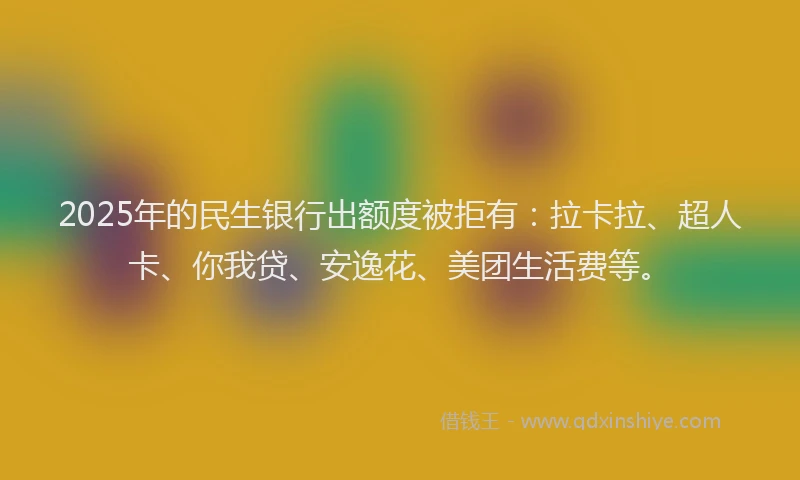 2025年的民生银行出额度被拒有：拉卡拉、超人卡、你我贷、安逸花、美团生活费等。