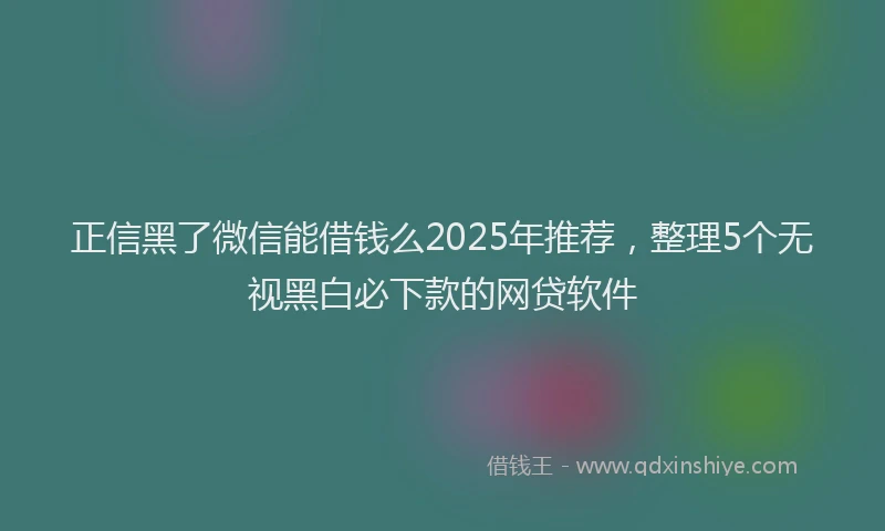 正信黑了微信能借钱么2025年推荐，整理5个无视黑白必下款的网贷软件