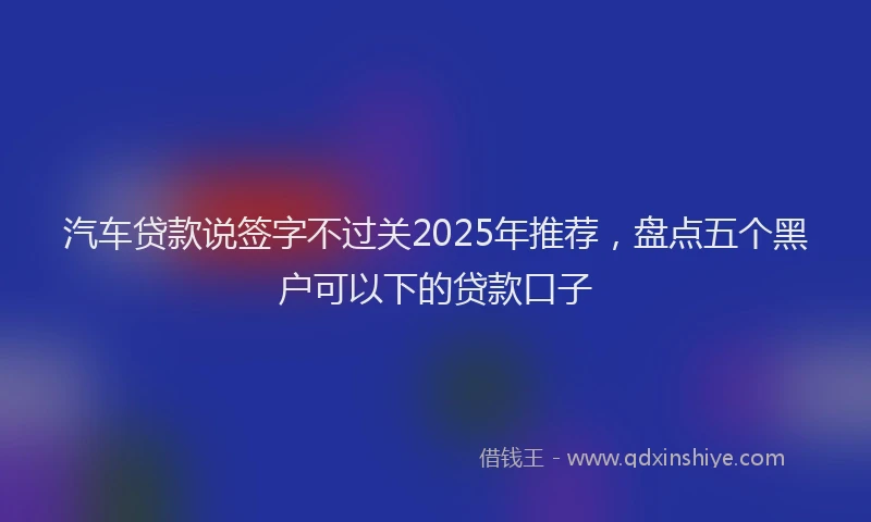 汽车贷款说签字不过关2025年推荐，盘点五个黑户可以下的贷款口子