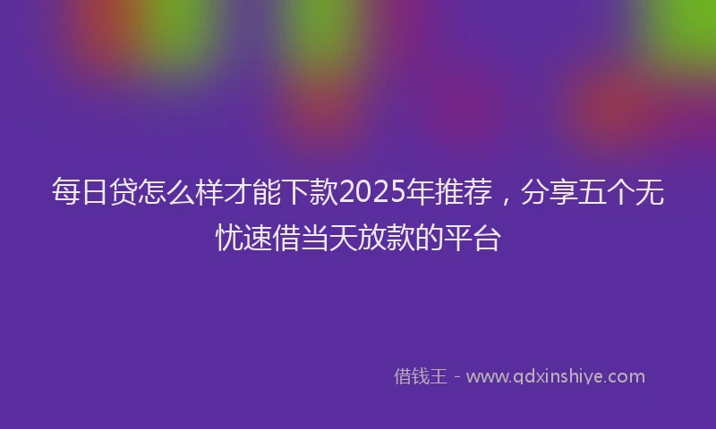 每日贷怎么样才能下款2025年推荐，分享五个无忧速借当天放款的平台