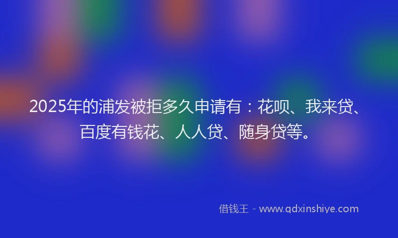 2025年的浦发被拒多久申请有：花呗、我来贷、百度有钱花、人人贷、随身贷等。