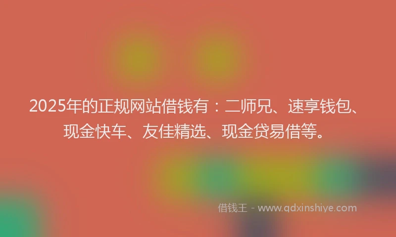 2025年的正规网站借钱有：二师兄、速享钱包、现金快车、友佳精选、现金贷易借等。