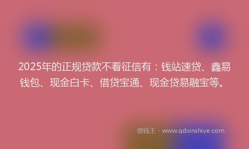 2025年的正规贷款不看征信有：钱站速贷、鑫易钱包、现金白卡、借贷宝通、现金贷易融宝等。