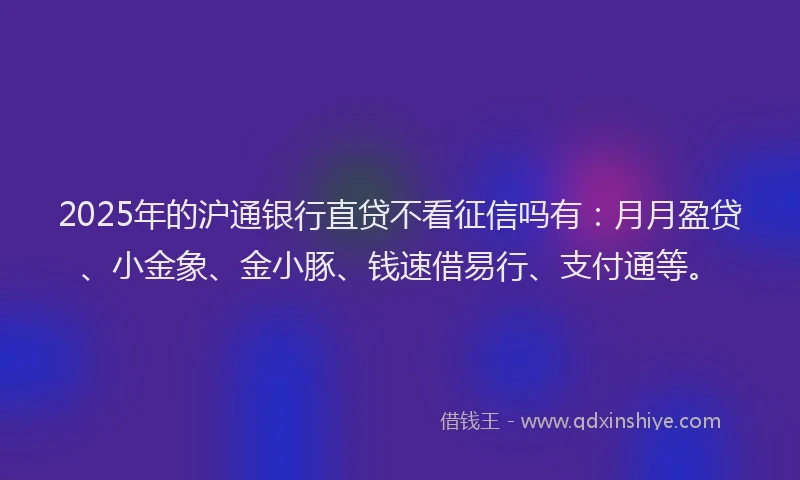 2025年的沪通银行直贷不看征信吗有：月月盈贷、小金象、金小豚、钱速借易行、支付通等。