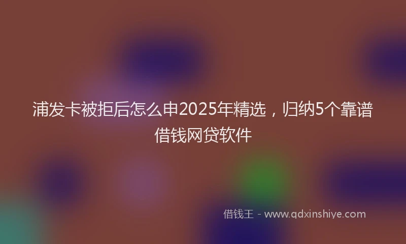 浦发卡被拒后怎么申2025年精选，归纳5个靠谱借钱网贷软件