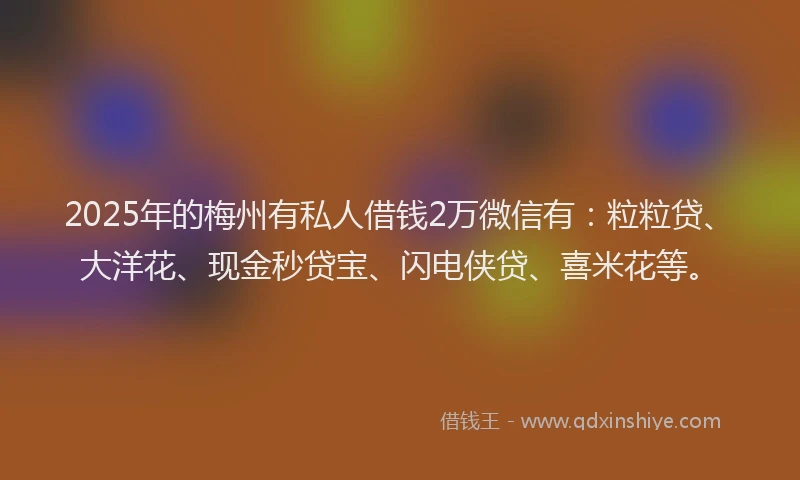 2025年的梅州有私人借钱2万微信有：粒粒贷、大洋花、现金秒贷宝、闪电侠贷、喜米花等。