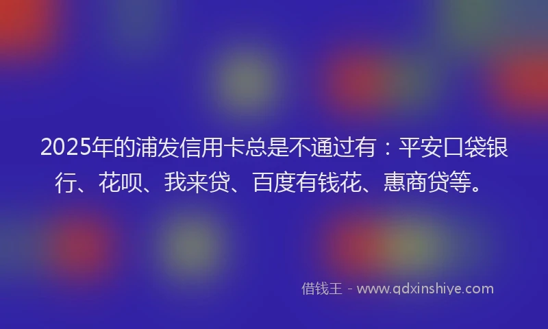 2025年的浦发信用卡总是不通过有：平安口袋银行、花呗、我来贷、百度有钱花、惠商贷等。
