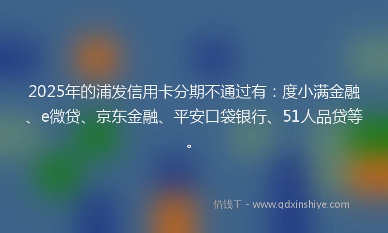 2025年的浦发信用卡分期不通过有：度小满金融、e微贷、京东金融、平安口袋银行、51人品贷等。