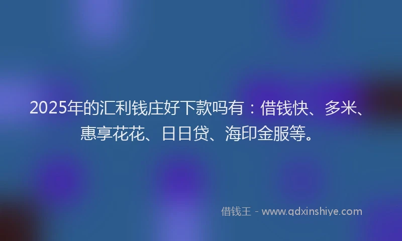 2025年的汇利钱庄好下款吗有：借钱快、多米、惠享花花、日日贷、海印金服等。