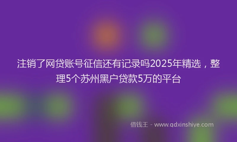 注销了网贷账号征信还有记录吗2025年精选，整理5个苏州黑户贷款5万的平台