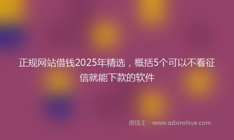 正规网站借钱2025年精选，概括5个可以不看征信就能下款的软件